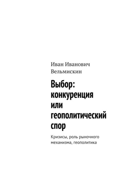 Книга Иван Иванович Вельмискин Выбор: конкуренция или геополитический спор. Кризисы, роль рыночного механизма, геополитика