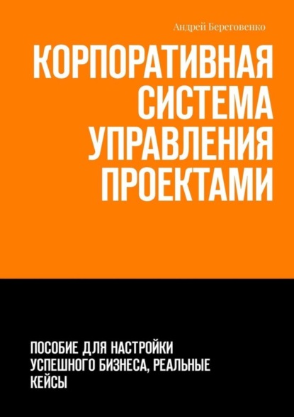 Книга Андрей Береговенко Корпоративная система управления проектами. Пособие для настройки успешного бизнеса, реальные кейсы