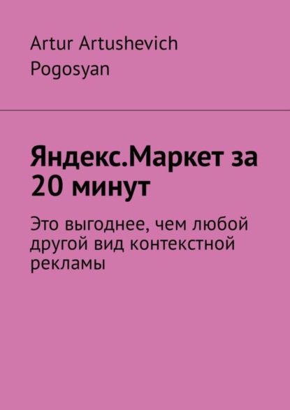 Книга Artur Artushevich Pogosyan Яндекс.Маркет за 20 минут. Это выгоднее, чем любой другой вид контекстной рекламы