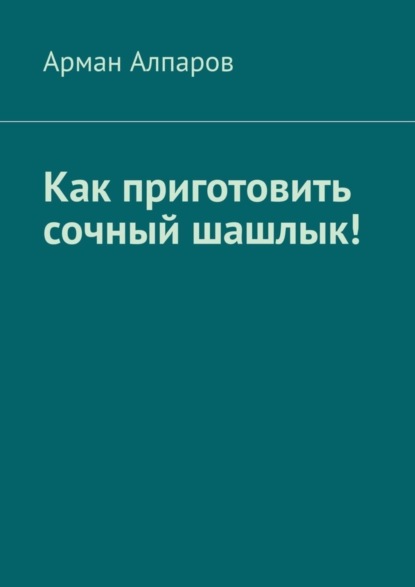 Книга Арман Алпаров Как приготовить сочный шашлык!