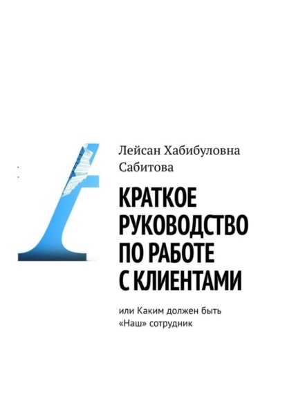Книга Лейсан Хабибуловна Сабитова Краткое руководство по работе с клиентами, или Каким должен быть «Наш» сотрудник