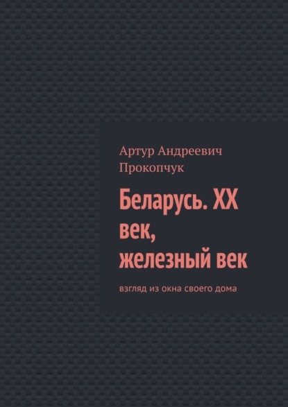 Книга Артур Андреевич Прокопчук Беларусь. XX век, железный век. Взгляд из окна своего дома