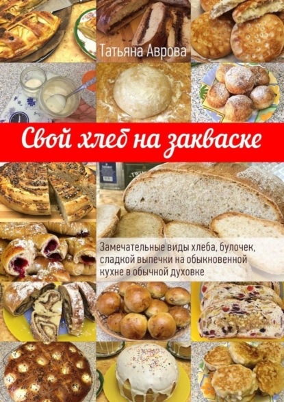 Книга Татьяна Аврова Свой хлеб на закваске. Замечательные виды хлеба, булочек, сладкой выпечки на обыкновенной кухне в обычной духовке