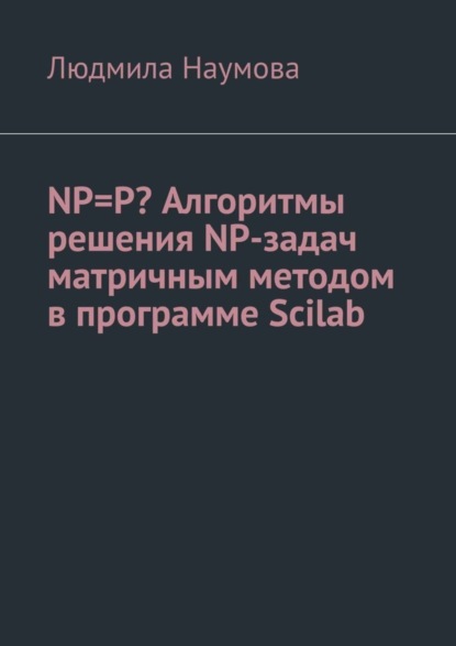 Книга Людмила Наумова NP=P? Алгоритмы решения NP-задач матричным методом в программе Scilab. Математическое эссе