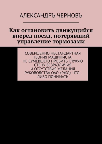 Книга Александръ Черновъ Как остановить движущийся вперед поезд, потерявший управление тормозами. Совершенно нестандартная теория машиниста, не сумевшего пробить глухую стену безразличия и отсутствия желания руководства ОАО «РЖД» что-либо понимать