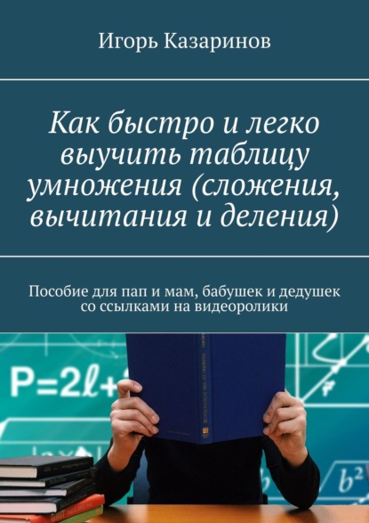 Книга Игорь Владиславович Казаринов, Игорь Казаринов Как быстро и легко выучить таблицу умножения (сложения, вычитания и деления). Пособие для пап и мам, бабушек и дедушек со ссылками на видеоролики