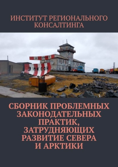 Книга ИНСТИТУТ РЕГИОНАЛЬНОГО КОНСАЛТИНГА,  ИНСТИТУТ РЕГИОНАЛЬНОГО КОНСАЛТИНГА Сборник проблемных законодательных практик, затрудняющих развитие Севера и Арктики