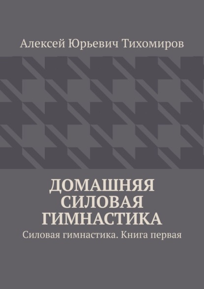Книга Алексей Юрьевич Тихомиров Домашняя силовая гимнастика. Силовая гимнастика. Книга первая