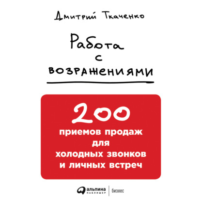 Книга Дмитрий Ткаченко, Альпина Паблишер, Дмитрий Владиславович Ткаченко Работа с возражениями: 200 приемов продаж для холодных звонков и личных встреч