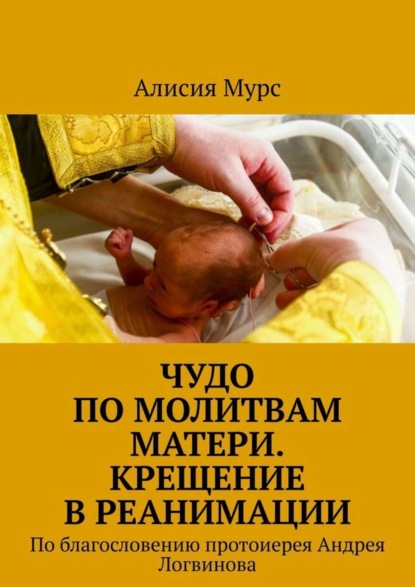 Книга Алисия Мурс,  Алисия Мурс Чудо по молитвам Матери. Крещение в реанимации. По благословению протоиерея Андрея Логвинова