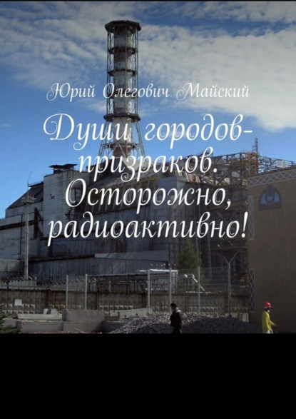 Книга Юрий Олегович Майский Души городов-призраков. Осторожно, радиоактивно!