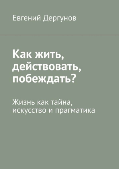 Книга Евгений Дергунов Как жить, действовать, побеждать? Жизнь как тайна, искусство и прагматика