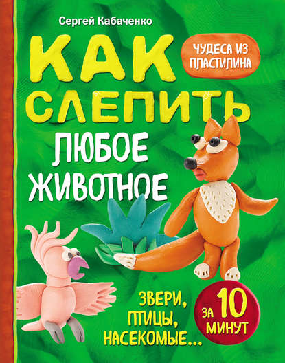 Книга Сергей Кабаченко, Сергей Борисович Кабаченко Как слепить из пластилина любое животное за 10 минут. Звери, птицы, насекомые…