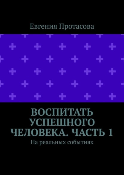 Книга Евгения Андреевна Протасова Воспитать успешного человека. Часть 1. На реальных событиях