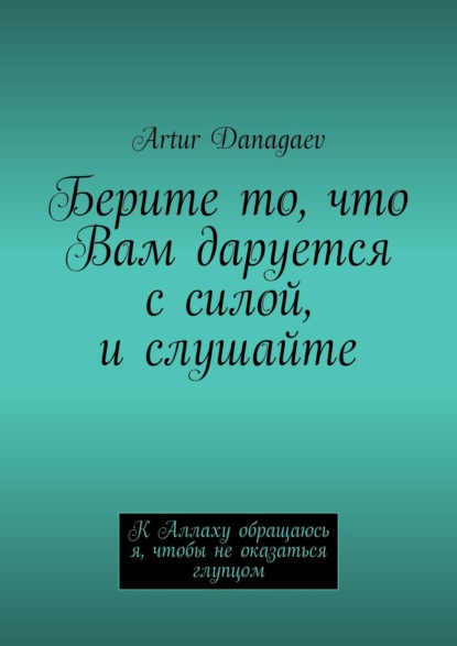 Книга Artur Danagaev Берите то, что Вам даруется с силой, и слушайте. К Аллаху обращаюсь я, чтобы не оказаться глупцом
