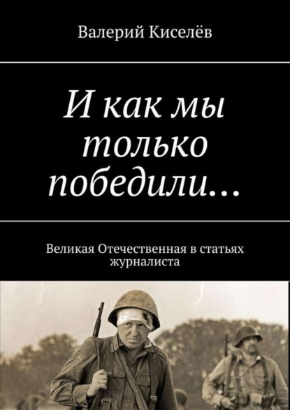 Книга Валерий Павлович Киселев, Валерий Киселев И как мы только победили… Великая Отечественная в статьях журналиста