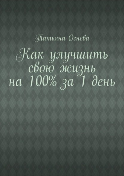 Книга Татьяна Огнева Как улучшить свою жизнь на 100% за 1 день