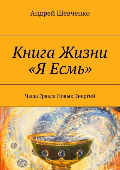 Книга Андрей Шевченко Книга Жизни «Я Есмь». Чаша Грааля Новых Энергий