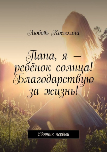 Книга Любовь Косыхина Папа, я – ребёнок солнца! Благодарствую за жизнь! Сборник первый