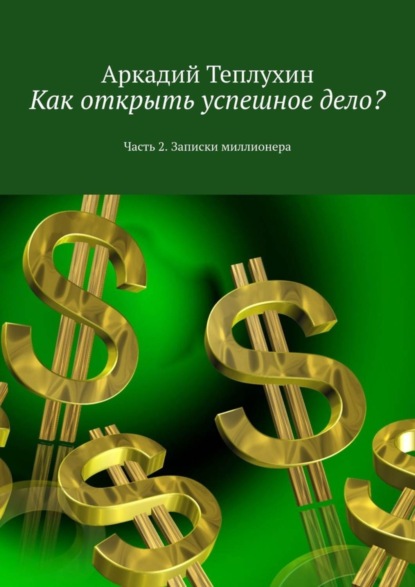 Книга Аркадий Теплухин Как открыть успешное дело? Часть 2. Записки миллионера