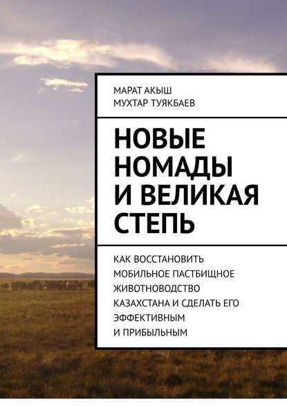 Книга Марат Акыш, Мухтар Туякбаев Новые номады и Великая степь. Как восстановить мобильное пастбищное животноводство Казахстана и сделать его эффективным и прибыльным
