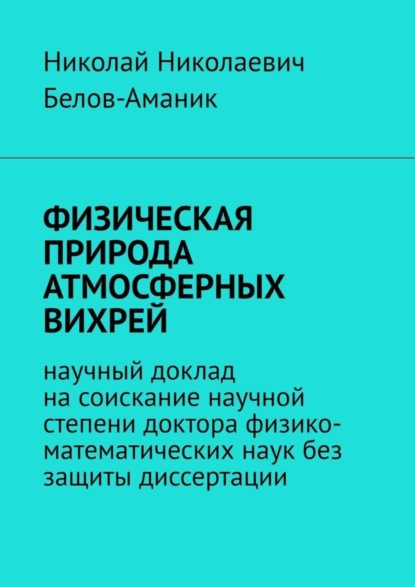 Книга Николай Николаевич Белов-Аманик ФИЗИЧЕСКАЯ ПРИРОДА АТМОСФЕРНЫХ ВИХРЕЙ. Научный доклад на соискание научной степени доктора физико-математических наук без защиты диссертации