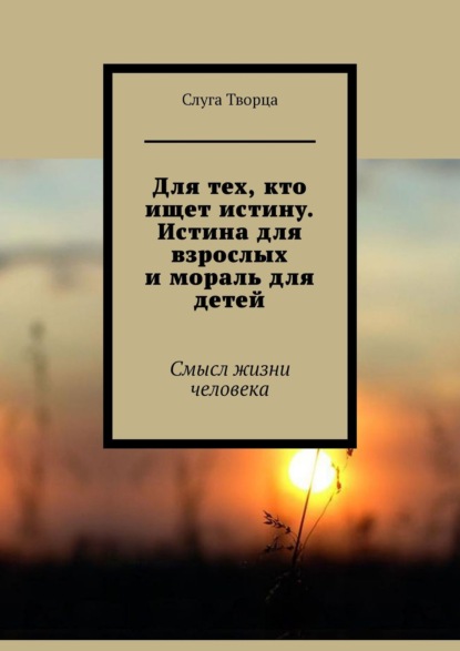 Книга  Слуга Творца, Слуга Творца Для тех, кто ищет истину. Истина для взрослых и мораль для детей. Смысл жизни человека