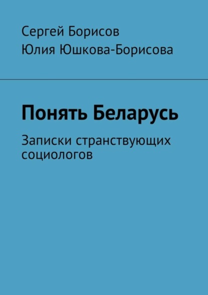 Книга Сергей Борисов, Юлия Юшкова-Борисова Понять Беларусь. Записки странствующих социологов
