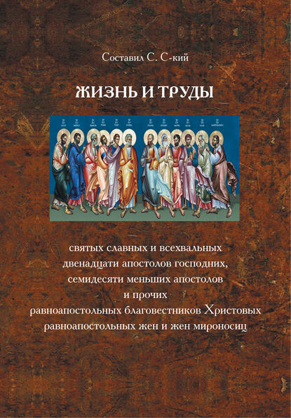 Книга С. С-кий Жизнь и труды святых славных и всехвальных двенадцати Апостолов Господних, семидесяти меньших апостолов и прочих равноапостольных благовестников Христовых, равноапостольных жен и жен мироносиц