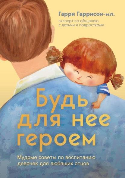 Книга Гарри Гаррисон-мл. Будь для нее героем. Мудрые советы по воспитанию девочек для любящих отцов
