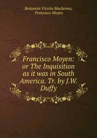 Francisco Moyen: or The Inquisition as it was in South America. Tr. by J.W. Duffy