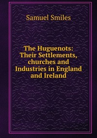 The Huguenots: Their Settlements,churches and Industries in England and Ireland