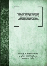 London and Middlesex; or, An historical, commercial, & descriptive survey of the metropolis of Great-Britain: including sketches of its environs, and a topographical account of the most r