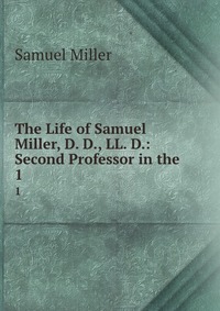 The Life of Samuel Miller, D. D., LL. D.: Second Professor in the