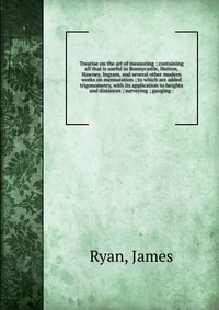 Treatise on the art of measuring ; containing all that is useful in Bonnycastle, Hutton, Hawney, Ingram, and several other modern works on mensuration ; to which are added trigonometry, with 