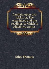 Cambria upon two sticks: or, The eisteddvod and the readings, to which is added two cantos