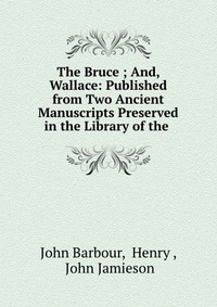 The Bruce ; And, Wallace: Published from Two Ancient Manuscripts Preserved in the Library of the