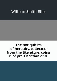 The antiquities of heraldry, collected from the literature, coins &c. of pre-Christian and