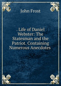 . Life of Daniel Webster: The Statesman and the Patriot. Containing Numerous Anecdotes