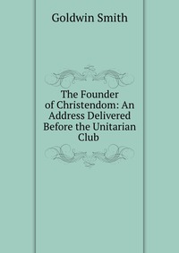 The Founder of Christendom: An Address Delivered Before the Unitarian Club