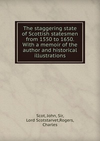 The staggering state of Scottish statesmen from 1550 to 1650. With a memoir of the author and historical illustrations