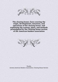 The clearing house; facts covering the origin, developments, functions, and operations of the clearing house, and explaining the systems, plans, and methods promulgated by the Clearing house 