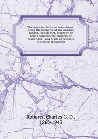 The forge in the forest microform : being the narrative of the Acadian ranger, Jean de Mer, Seigneur de Briart : and how he crossed the Black Abbe : and of his adventures in strange fellowshi