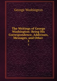 The Writings of George Washington: Being His Correspondence, Addresses, Messages, and Other