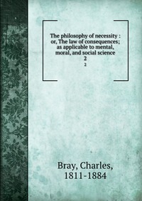 The philosophy of necessity : or, The law of consequences; as applicable to mental, moral, and social science