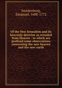 Of the New Jerusalem and its heavenly doctrine as revealed from Heaven : to which are prefixed some observations concerning the new heaven and the new earth