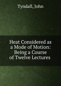 Heat Considered as a Mode of Motion: Being a Course of Twelve Lectures