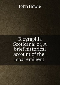 Biographia Scoticana: or, A brief historical account of the . most eminent