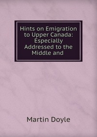 Hints on Emigration to Upper Canada: Especially Addressed to the Middle and