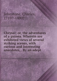 Chrysal; or, the adventures of a guinea. Wherein are exhibited views of several striking scenes, with curious and interesting anecdotes, . By an adept